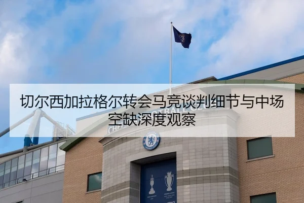 切尔西加拉格尔转会马竞谈判细节与中场空缺深度观察
